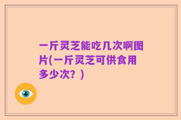 一斤灵芝能吃几次啊图片(一斤灵芝可供食用多少次？)