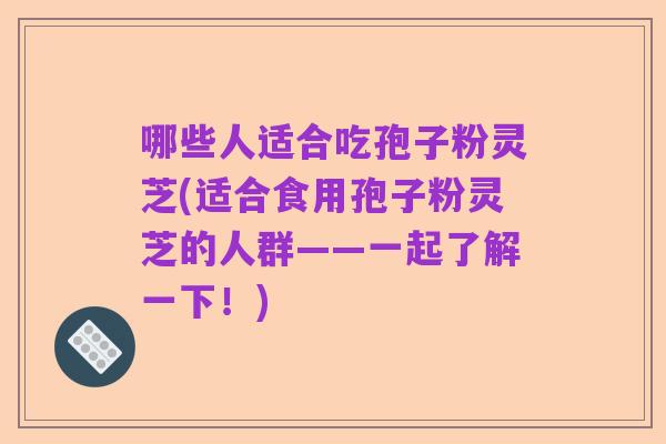 哪些人适合吃孢子粉灵芝(适合食用孢子粉灵芝的人群——一起了解一下！)