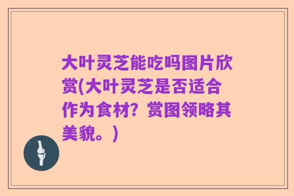 大叶灵芝能吃吗图片欣赏(大叶灵芝是否适合作为食材?赏图领略其美貌。)