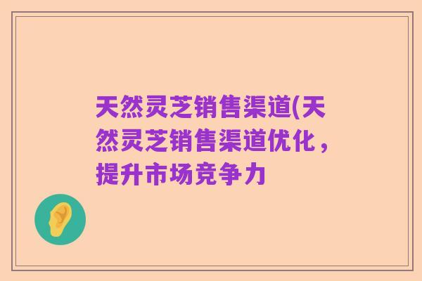 天然灵芝销售渠道(天然灵芝销售渠道优化，提升市场竞争力