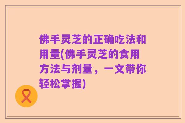 佛手灵芝的正确吃法和用量(佛手灵芝的食用方法与剂量，一文带你轻松掌握)