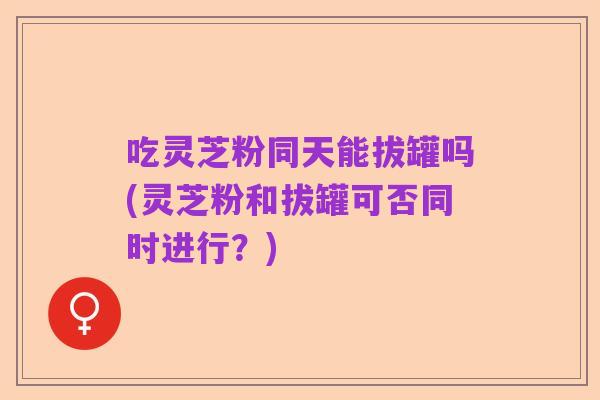 吃灵芝粉同天能拔罐吗(灵芝粉和拔罐可否同时进行?)