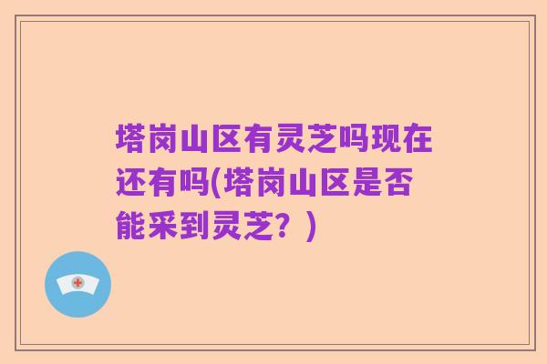 塔岗山区有灵芝吗现在还有吗(塔岗山区是否能采到灵芝?)