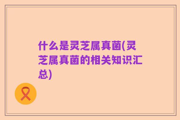 什么是灵芝属真菌(灵芝属真菌的相关知识汇总)