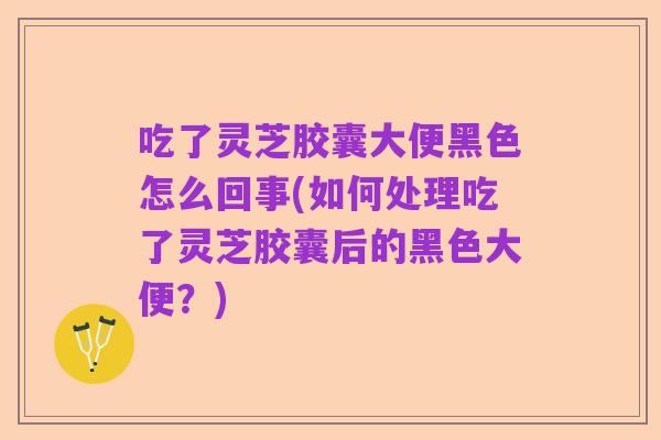 吃了灵芝胶囊大便黑色怎么回事(如何处理吃了灵芝胶囊后的黑色大便?)