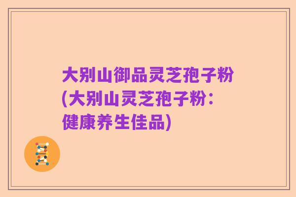 大别山御品灵芝孢子粉(大别山灵芝孢子粉：健康养生佳品)