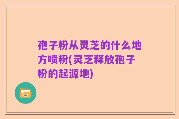 孢子粉从灵芝的什么地方喷粉(灵芝释放孢子粉的起源地)