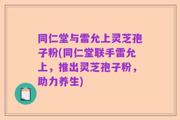 同仁堂与雷允上灵芝孢子粉(同仁堂联手雷允上，推出灵芝孢子粉，助力养生)