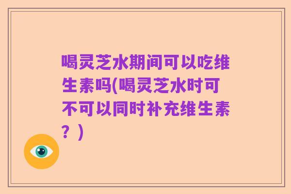 喝灵芝水期间可以吃维生素吗(喝灵芝水时可不可以同时补充维生素？)