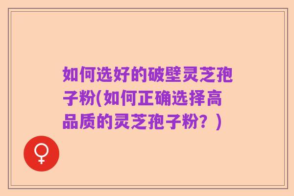 如何选好的破壁灵芝孢子粉(如何正确选择高品质的灵芝孢子粉？)