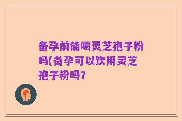 备孕前能喝灵芝孢子粉吗(备孕可以饮用灵芝孢子粉吗?