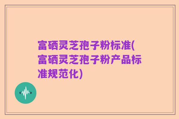 富硒灵芝孢子粉标准(富硒灵芝孢子粉产品标准规范化)