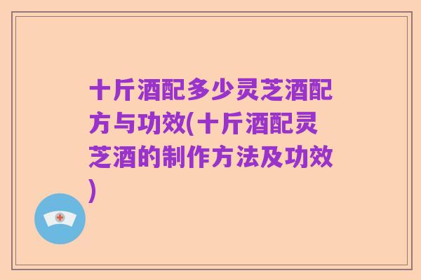 十斤酒配多少灵芝酒配方与功效(十斤酒配灵芝酒的制作方法及功效)