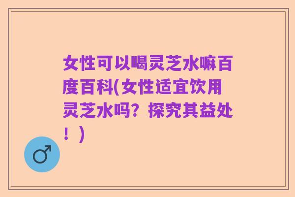 女性可以喝灵芝水嘛百度百科(女性适宜饮用灵芝水吗？探究其益处！)