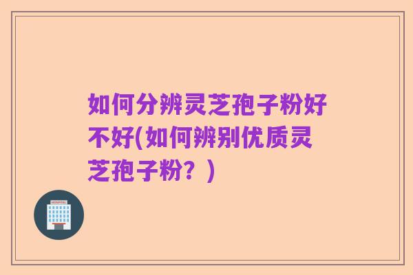 如何分辨灵芝孢子粉好不好(如何辨别优质灵芝孢子粉？)