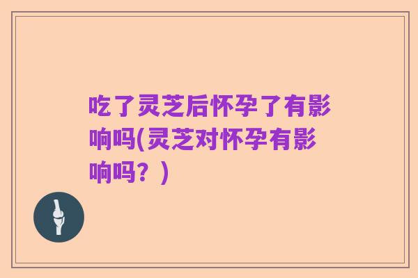 吃了灵芝后怀孕了有影响吗(灵芝对怀孕有影响吗？)