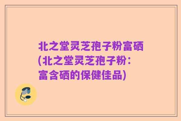 北之堂灵芝孢子粉富硒(北之堂灵芝孢子粉:富含硒的保健佳品)