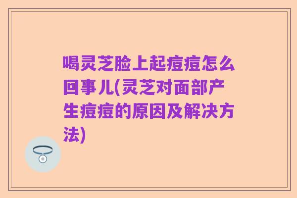 喝灵芝脸上起痘痘怎么回事儿(灵芝对面部产生痘痘的原因及解决方法)