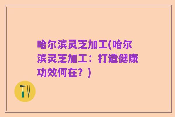 哈尔滨灵芝加工(哈尔滨灵芝加工：打造健康功效何在？)