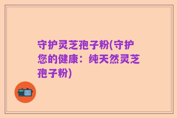 守护灵芝孢子粉(守护您的健康:纯天然灵芝孢子粉)