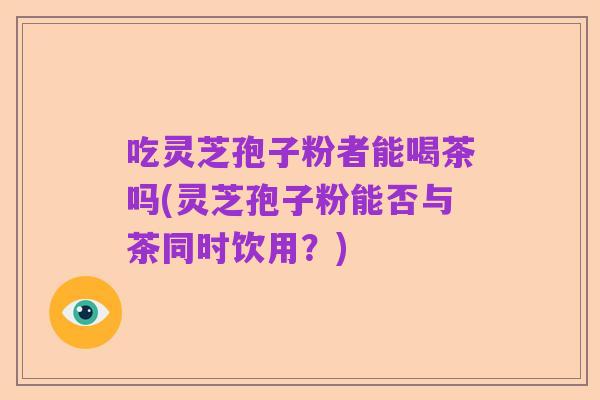 吃灵芝孢子粉者能喝茶吗(灵芝孢子粉能否与茶同时饮用？)