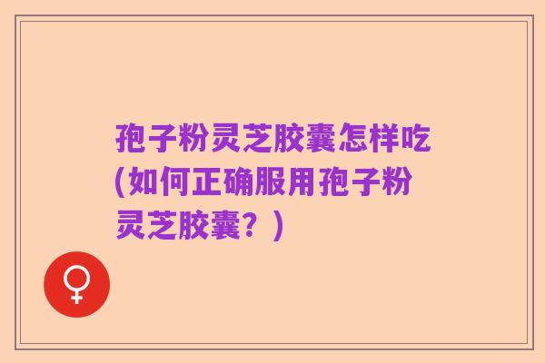 孢子粉灵芝胶囊怎样吃(如何正确服用孢子粉灵芝胶囊？)