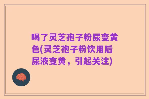 喝了灵芝孢子粉尿变黄色(灵芝孢子粉饮用后尿液变黄,引起关注)