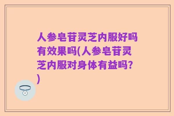 人参皂苷灵芝内服好吗有效果吗(人参皂苷灵芝内服对身体有益吗？)