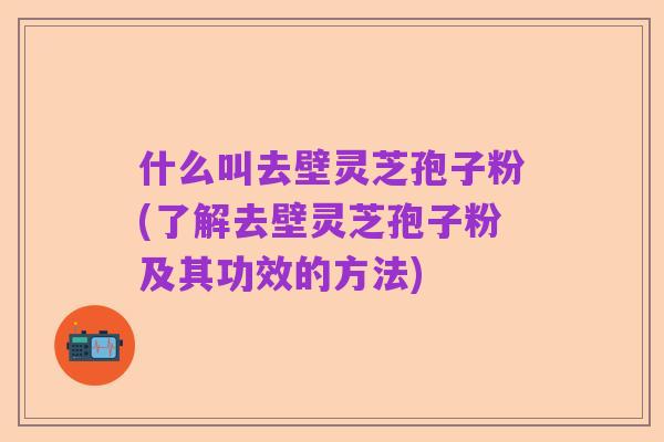 什么叫去壁灵芝孢子粉(了解去壁灵芝孢子粉及其功效的方法)