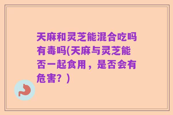 天麻和灵芝能混合吃吗有毒吗(天麻与灵芝能否一起食用,是否会有危害?)