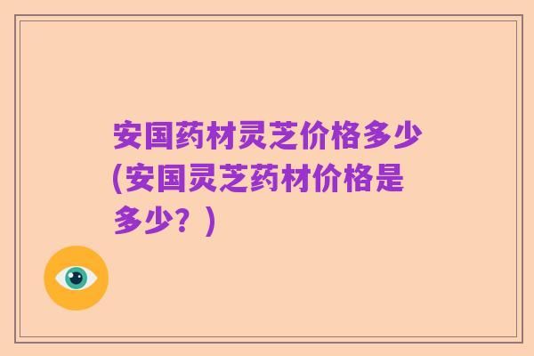 安国药材灵芝价格多少(安国灵芝药材价格是多少？)