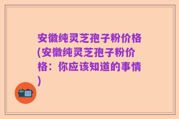 安徽纯灵芝孢子粉价格(安徽纯灵芝孢子粉价格:你应该知道的事情)