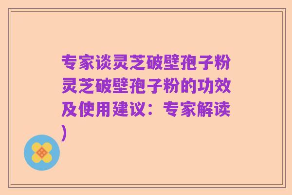 专家谈灵芝破壁孢子粉灵芝破壁孢子粉的功效及使用建议:专家解读)