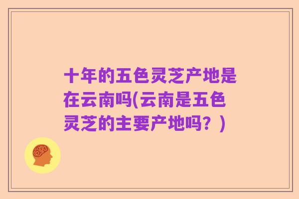十年的五色灵芝产地是在云南吗(云南是五色灵芝的主要产地吗?)