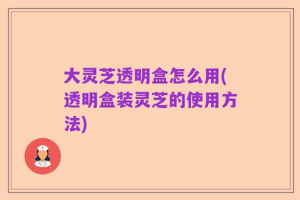 大灵芝透明盒怎么用(透明盒装灵芝的使用方法)