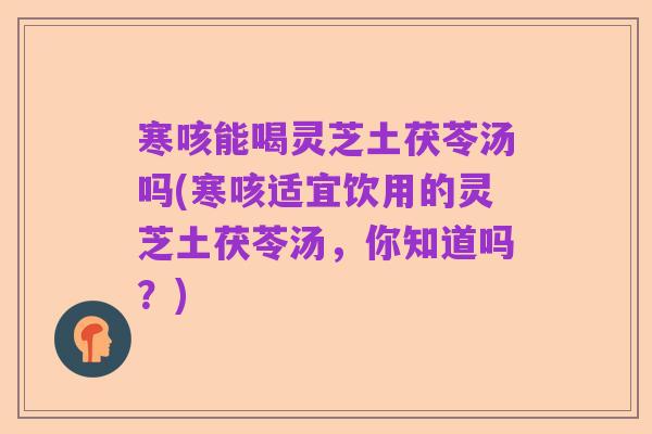 寒咳能喝灵芝土茯苓汤吗(寒咳适宜饮用的灵芝土茯苓汤，你知道吗？)