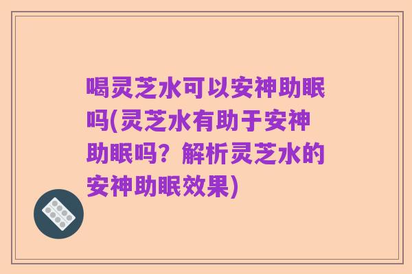 喝灵芝水可以安神助眠吗(灵芝水有助于安神助眠吗?解析灵芝水的安神助眠效果)