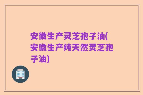 安徽生产灵芝孢子油(安徽生产纯天然灵芝孢子油)