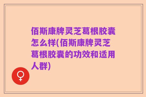 佰斯康牌灵芝葛根胶囊怎么样(佰斯康牌灵芝葛根胶囊的功效和适用人群)
