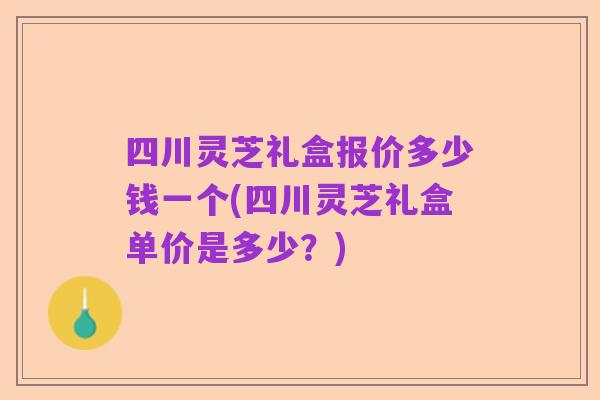 四川灵芝礼盒报价多少钱一个(四川灵芝礼盒单价是多少?)