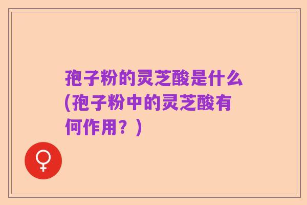 孢子粉的灵芝酸是什么(孢子粉中的灵芝酸有何作用?)