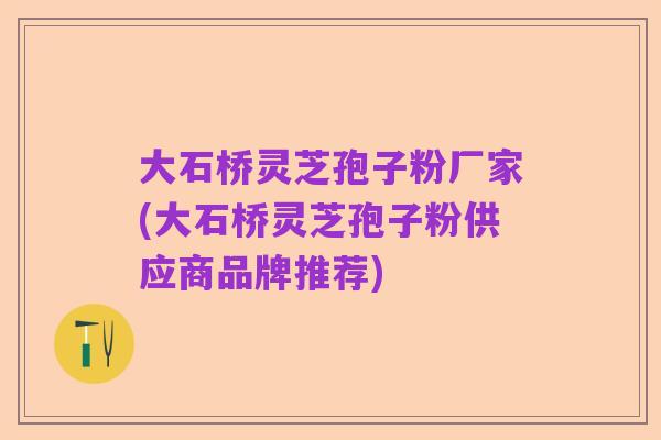 大石桥灵芝孢子粉厂家(大石桥灵芝孢子粉供应商品牌推荐)