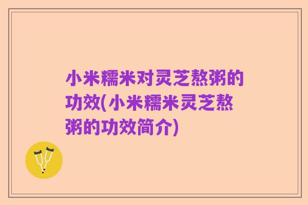 小米糯米对灵芝熬粥的功效(小米糯米灵芝熬粥的功效简介)