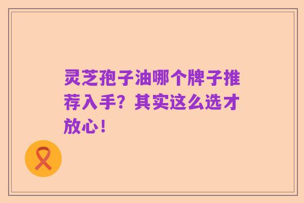 灵芝孢子油哪个牌子推荐入手?其实这么选才放心!