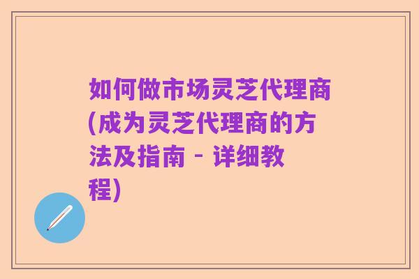 如何做市场灵芝代理商(成为灵芝代理商的方法及指南 - 详细教程)