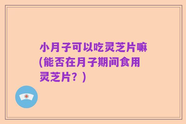 小月子可以吃灵芝片嘛(能否在月子期间食用灵芝片?)