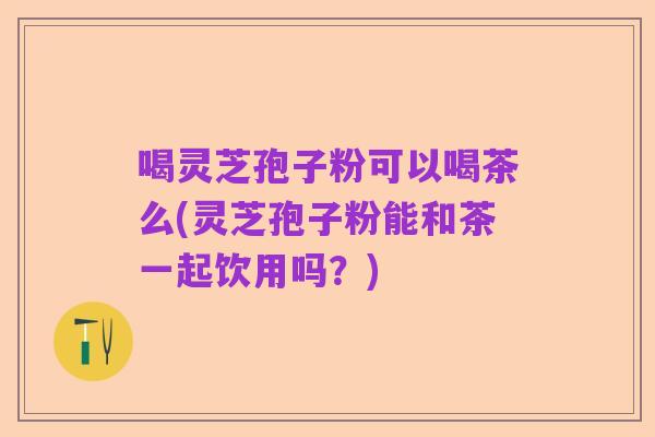 喝灵芝孢子粉可以喝茶么(灵芝孢子粉能和茶一起饮用吗?)