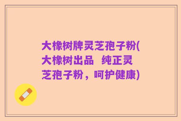 大橡树牌灵芝孢子粉(大橡树出品 纯正灵芝孢子粉,呵护健康)