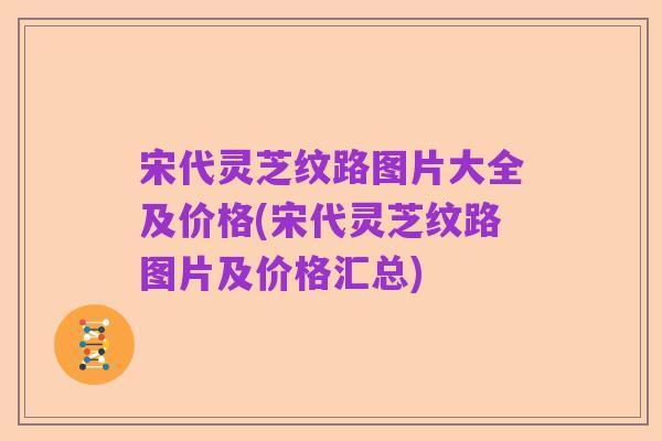 宋代灵芝纹路图片大全及价格(宋代灵芝纹路图片及价格汇总)