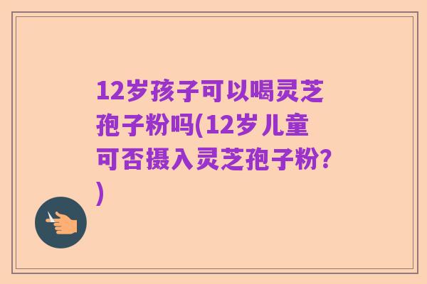 12岁孩子可以喝灵芝孢子粉吗(12岁儿童可否摄入灵芝孢子粉？)